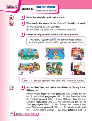 Lektion 6. Unsere Freizeit
VORIGE WOCHE
Минулого тижня
Stunde 63.
1 Höre das Gedicht und sprich nach.
2 Was macht ihr wann in der Freizeit? Sprecht zu zweit.
A: Was machst du am Dienstag?
B: Am Dienstag gehe ich schwimmen. Und du?
3 Ordne richtig zu und erzähle von Max’ Freizeit.
wandern, Fußball spielen, ins Schwimmbad gehen,
ins Kino gehen, zum Schulfest gehen, zur Oma fahren
1 2 3
4 5 6
Bild 1 — Fußball spielen: Max spielt mit Freunden Fußball.
4 a) Lies den Text und ordne die Bilder in Übung 3 den
Sätzen zu.
Vorige Woche habe ich viel gemacht. Am Montag bin ich
ins Schwimmbad gegangen (Bild 2). Am Dienstag habe
ich Fußball gespielt (Bild …). Am Mittwoch bin ich zum
Schulfest gegangen (Bild …). Am Donnerstag bin ich ins
Kino gegangen (Bild …). Am Freitag hat meine Klasse
eine Wanderung gemacht (Bild  …). Am Wochenende sind
wir — meine Eltern und ich — zur Oma gefahren (Bild …).
1
2
3
4
4
Lektion 6
Lektion 6
Lektion 6
Lektion 6
102
 