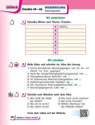 Lektion 6. Unsere Freizeit
WIEDERHOLUNG
Повторення
Stunden 64—66.
Wir wiederholen
1 Schreibe Wörter zum Thema «Freizeit».
F UßBALL
R
E
I
Z
E
I
T
Wir schreiben
2 Bilde Sätze und schreibe sie. Höre die Lösung.
1) Ich/ins Kino/bin/am Abend/gegangen. Ich bin am
Abend ins Kino gegangen.
2) Nach der Schule/Felix/gespielt/Computer/hat. …
3) Hast/gelesen/dieses Buch/du? …
4) Im Sommer/ans Meer/wir/sind/gefahren. …
5) Habt/ihr/gemacht/viele Projekte? …
6) Die Freunde/im Park/sind/gefahren/Rad. …
7) Vera/ist/gegangen/ins Café. …
3 Schreibt euer Märchen nach dem Plan.
1) Wie heißt der Held/ 4) Was kann er/sie machen?
die Heldin? 5) Hat er/sie Freunde?
2) Wie alt ist er/sie? 6) Welche Abenteuer hat
3) Wo wohnt er/sie? der Held/die Heldin?
Teste dich selbst auf der Website.
1
2
3
Lektion 6
Lektion 6
Lektion 6
Lektion 6
104
 