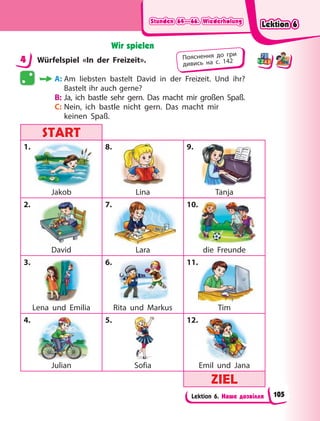 Stunden 64—66. Wiederholung
Stunden 64—66. Wiederholung
Stunden 64—66. Wiederholung
Stunden 64—66. Wiederholung
Lektion 6. Наше дозвілля
Wir spielen
4 Würfelspiel «In der Freizeit».
A: Am liebsten bastelt David in der Freizeit. Und ihr?
Bastelt ihr auch gerne?
B: Ja, ich bastle sehr gern. Das macht mir großen Spaß.
C: Nein, ich bastle nicht gern. Das macht mir
keinen Spaß.
START
START
1.
Jakob
8.
Lina
9.
Tanja
2.
David
7.
Lara
10.
die Freunde
3.
Lena und Emilia
6.
Rita und Markus
11.
Tim
4.
Julian
5.
Sofia
12.
Emil und Jana
ZIEL
ZIEL
4 Пояснення до гри
дивись на с. 142
0.
.
Lektion 6
Lektion 6
Lektion 6
Lektion 6
105
 