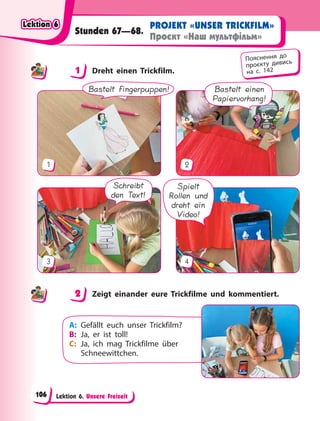Lektion 6. Unsere Freizeit
PROJEKT «UNSER TRICKFILM»
Проєкт «Наш мультфільм»
Stunden 67—68.
1 Dreht einen Trickfilm.
Bastelt einen
Papiervorhang!
1 2
Spielt
Rollen und
dreht ein
Video!
Schreibt
den Text!
3 4
Bastelt Fingerpuppen!
2 Zeigt einander eure Trickfilme und kommentiert.
A: Gefällt euch unser Trickfilm?
B: Ja, er ist toll!
C: Ja, ich mag Trickfilme über
Schneewittchen.
1
Пояснення до
проєкту дивись
на с. 142
2
Lektion 6
Lektion 6
Lektion 6
Lektion 6
106
 