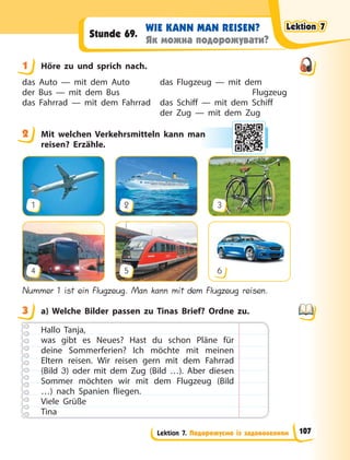 Lektion 7. Подорожуємо із задоволенням
WIE KANN MAN REISEN?
Як можна подорожувати?
Stunde 69.
1 Höre zu und sprich nach.
das Auto — mit dem Auto
der Bus — mit dem Bus
das Fahrrad — mit dem Fahrrad
das Flugzeug — mit dem
Flugzeug
das Schiff — mit dem Schiff
der Zug — mit dem Zug
2 Mit welchen Verkehrsmitteln kann man
reisen? Erzähle.
1
4
2
5
3
6
Nummer 1 ist ein Flugzeug. Man kann mit dem Flugzeug reisen.
3 a) Welche Bilder passen zu Tinas Brief? Ordne zu.
Hallo Tanja,
was gibt es Neues? Hast du schon Pläne für
deine Sommerferien? Ich möchte mit meinen
Eltern reisen. Wir reisen gern mit dem Fahrrad
(Bild 3) oder mit dem Zug (Bild  …). Aber diesen
Sommer möchten wir mit dem Flugzeug (Bild
…) nach Spanien fliegen.
Viele Grüße
Tina
1
2 an
3
Lektion 7
Lektion 7
Lektion 7
Lektion 7
107
 