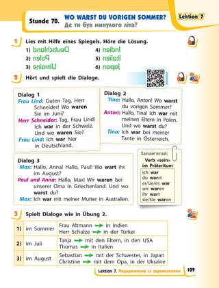 Lektion 7. Подорожуємо із задоволенням
WO WARST DU VORIGEN SOMMER?
Де ти був минулого літа?
Stunde 70.
1 Lies mit Hilfe eines Spiegels. Höre die Lösung.
1) D
e
u
t
s
c
h
l
a
n
d 4) I
n
d
i
e
n
2) P
o
l
e
n 5) I
t
a
l
i
e
n
3) U
k
r
a
i
n
e 6) J
a
p
a
n
2 Hört und spielt die Dialoge.
Запам’ятай:
Verb «sein»
im  Präteritum
ich war
du warst
er/sie/es war
wir waren
ihr wart
sie/Sie waren
D
D
Di
ial
log 2
Tina: Hallo, Anton! Wo warst
du vorigen Sommer?
A
A
A
Anton: Hallo, Tina! Ich war mit
t
r
meinen Eltern in Polen.
Und wo warst du?
Tina: Ich war bei meiner
T
Ta
an
nt
te
e i
in
n Ö
Ös
st
te
er
rr
re
ei
ic
ch
h.
.
D
D
Di
ial
log 1
F
F
Frau Lind: Guten Tag, Herr
Schneider! Wo waren
Sie im Juni?
H
Herr Schneider: Tag, Frau Lind!
Ich war in der Schweiz.
Und wo waren Sie?
F
F
Frau Lind: Ich war hier
i
in
n
n  D
D
De
e
eu
u
ut
t
ts
s
sc
c
ch
h
hl
la
a
an
n
nd
d
d.
.
.
D
D
Di
ial
log 3
Max: Hallo, Anna! Hallo, Paul! Wo wart ihr
im August?
P
Paul und Anna: Hallo, Max! Wir waren bei
unserer Oma in Griechenland. Und wo
warst du?
M
M
Ma
a
a
ax
x
x:
:
:
: I
Ic
c
ch
h w
wa
a
ar
r m
mi
it
t
t m
me
e
ei
in
ne
e
er
r M
Mu
u
ut
t
tt
t
te
e
er
r i
in
n  A
Au
u
us
s
st
t
tr
ra
a
al
li
ie
e
en
n.
.
.
.
.
r
r
3 Spielt Dialoge wie in Übung 2.
1) im Sommer
Frau Altmann in Indien
Herr Schulze  in der Türkei
2) im Juli
Tanja mit den Eltern, in den USA
Thomas in Italien
3) im August
Sebastian mit der Schwester, in Japan
Christine mit dem Opa, in der Ukraine
1
2
3
Lektion 7
Lektion 7
Lektion 7
Lektion 7
109
 