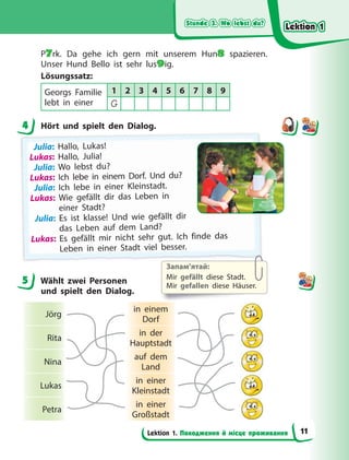 Stunde 3. Wo lebst du?
Stunde 3. Wo lebst du?
Stunde 3. Wo lebst du?
Stunde 3. Wo lebst du?
Lektion 1. Походження й місце проживання
P7rk. Da gehe ich gern mit unserem Hun8 spazieren.
Unser Hund Bello ist sehr lus9ig.
Lösungssatz:
Georgs Familie
lebt in einer
1 2 3 4 5 6 7 8 9
G
4 Hört und spielt den Dialog.
Julia: Hallo, Lukas!
Lukas: Hallo, Julia!
Julia: Wo lebst du?
Lukas: Ich lebe in einem Dorf. Und du?
Julia: Ich lebe in einer Kleinstadt.
Lukas: Wie gefällt dir das Leben in
einer Stadt?
Julia: Es ist klasse! Und wie gefällt dir
das Leben auf dem Land?
Lukas: Es gefällt mir nicht sehr gut. Ich finde das
L
Le
eb
be
en
n i
in
n e
ei
in
ne
er
r S
St
ta
ad
dt
t v
vi
ie
el
l b
be
es
ss
se
er
r.
.
5 Wählt zwei Personen
und spielt den Dialog.
Jörg
in einem
Dorf
Rita
in der
Hauptstadt
Nina
auf dem
Land
Lukas
in einer
Kleinstadt
Petra
in einer
Großstadt
4
5
Запам’ятай:
Mir gefällt diese Stadt.
Mir gefallen diese Häuser.
Lektion 1
Lektion 1
Lektion 1
Lektion 1
11
 