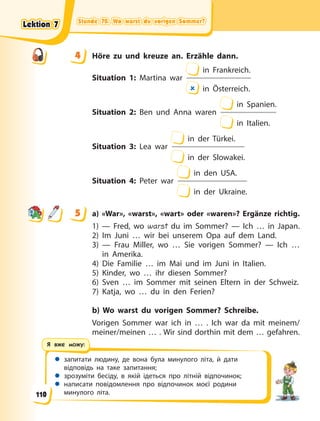 Stunde 70. Wo warst du vorigen Sommer?
Stunde 70. Wo warst du vorigen Sommer?
Stunde 70. Wo warst du vorigen Sommer?
Stunde 70. Wo warst du vorigen Sommer?
 запитати людину, де вона була минулого літа, й дати
відповідь на таке запитання;
 зрозуміти бесіду, в якій ідеться про літній відпочинок;
 написати повідомлення про відпочинок моєї родини
минулого літа.
Я вже можу:
4 Höre zu und kreuze an. Erzähle dann.
Situation 1: Martina war
in Frankreich.
 in Österreich.
Situation 2: Ben und Anna waren
in Spanien.
in Italien.
Situation 3: Lea war
in der Türkei.
in der Slowakei.
Situation 4: Peter war
in den USA.
in der Ukraine.
5 a) «War», «warst», «wart» oder «waren»? Ergänze richtig.
1) — Fred, wo warst du im Sommer? — Ich … in Japan.
2) Im Juni … wir bei unserem Opa auf dem Land.
3) — Frau Miller, wo … Sie vorigen Sommer? — Ich …
in Amerika.
4) Die Familie … im Mai und im Juni in Italien.
5) Kinder, wo … ihr diesen Sommer?
6) Sven … im Sommer mit seinen Eltern in der Schweiz.
7) Katja, wo … du in den Ferien?
b) Wo warst du vorigen Sommer? Schreibe.
Vorigen Sommer war ich in … . Ich war da mit meinem/
meiner/meinen … . Wir sind dorthin mit dem … gefahren.
4
4
5
Lektion 7
Lektion 7
Lektion 7
Lektion 7
110
 