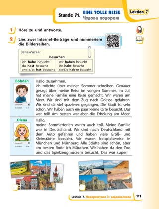 Lektion 7. Подорожуємо із задоволенням
EINE TOLLE REISE
Чудова подорож
Stunde 71.
1 Höre zu und antworte.
2 Lies zwei Internet-Beiträge und nummeriere
die Bilderreihen.
Запам’ятай:
besuchen
ich habe besucht
du hast besucht
er/sie/es hat besucht
wir haben besucht
ihr habt besucht
sie/Sie haben besucht
Bohdan
Userprofil
18.04 2021 12.10
Hallo zusammen,
ich möchte über meinen Sommer schreiben. Genauer
gesagt über meine Reise im vorigen Sommer. Im Juli
hat meine Familie eine Reise gemacht. Wir waren am
Meer. Wir sind mit dem Zug nach Odessa gefahren.
Wir sind da viel spazieren gegangen. Die Stadt ist sehr
schön. Wir haben auch ein paar kleine Orte besucht. Das
war toll! Am besten war aber die Erholung am Meer!
Olena
Userprofil
18.04 2021 15.08
Hallo,
meine Sommerferien waren auch toll. Meine Familie
war in Deutschland. Wir sind nach Deutschland mit
dem Auto gefahren und haben viele Groß- und
Kleinstädte besucht. Wir waren beispielsweise in
München und Nürnberg. Alle Städte sind schön, aber
am besten finde ich München. Wir haben da den Zoo
und das Spielzeugmuseum besucht. Das war super!
1
2 merie
ere
Lektion 7
Lektion 7
Lektion 7
Lektion 7
111
 