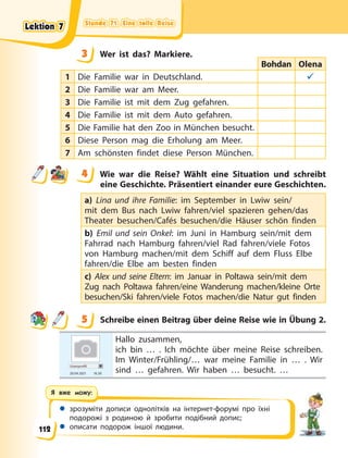 Stunde 71. Eine tolle Reise
Stunde 71. Eine tolle Reise
Stunde 71. Eine tolle Reise
Stunde 71. Eine tolle Reise
 зрозуміти дописи однолітків на інтернет-форумі про їхні
подорожі з родиною й зробити подібний допис;
 описати подорож іншої людини.
Я вже можу:
3 Wer ist das? Markiere.
Bohdan Olena
1 Die Familie war in Deutschland. 
2 Die Familie war am Meer.
3 Die Familie ist mit dem Zug gefahren.
4 Die Familie ist mit dem Auto gefahren.
5 Die Familie hat den Zoo in München besucht.
6 Diese Person mag die Erholung am Meer.
7 Am schönsten findet diese Person München.
4 Wie war die Reise? Wählt eine Situation und schreibt
eine Geschichte. Präsentiert einander eure Geschichten.
a) Lina und ihre Familie: im September in Lwiw sein/
mit dem Bus nach Lwiw fahren/viel spazieren gehen/das
Theater besuchen/Cafés besuchen/die Häuser schön finden
b) Emil und sein Onkel: im Juni in Hamburg sein/mit dem
Fahrrad nach Hamburg fahren/viel Rad fahren/viele Fotos
von Hamburg machen/mit dem Schiff auf dem Fluss Elbe
fahren/die Elbe am besten finden
c) Alex und seine Eltern: im Januar in Poltawa sein/mit dem
Zug nach Poltawa fahren/eine Wanderung machen/kleine Orte
besuchen/Ski fahren/viele Fotos machen/die Natur gut finden
5 Schreibe einen Beitrag über deine Reise wie in Übung 2.
Userprofil
20.04 2021 16.50
Hallo zusammen,
ich bin … . Ich möchte über meine Reise schreiben.
Im Winter/Frühling/… war meine Familie in … . Wir
sind … gefahren. Wir haben … besucht. …
3
4
4
5
Lektion 7
Lektion 7
Lektion 7
Lektion 7
112
 