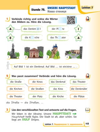 Lektion 7. Подорожуємо із задоволенням
UNSERE HAUPTSTADT
Наша столиця
Stunde 72.
1 Verbinde richtig und ordne die Wörter
den Bildern zu. Höre die Lösung.
A
A
E
I
das Denkm a l
die K
K rche
der Pl tz
das Th ater
1 2 3 4
Auf Bild 1 ist ein Denkmal. Auf Bild … ist ein/eine … .
2 Was passt zusammen? Verbinde und höre die Lösung.
die Straße
die Kirchen
die Theater
die Kinos
die Straßen
der Platz
das Denkmal
das Kino
die Kirche
das Theater
die Denkmäler
die Plätze
die Straße — die Straßen, …
3 Lies den verschlüsselten Text und antworte auf die Fragen.
Wir leben in der Ukraine. Unsere HAUPTTDATS
Hauptstadt heißt Kyjiw. Die Stadt ist alt, aber schön. Sie
liegt am SSULF Dnipro.
1 r
2
3
Lektion 7
Lektion 7
Lektion 7
Lektion 7
113
 