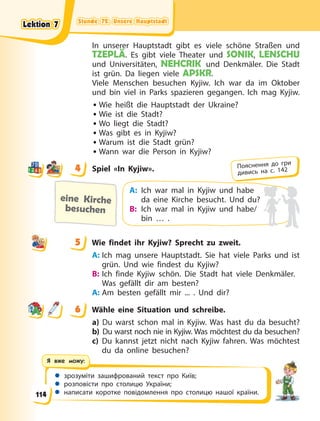 Stunde 72. Unsere Hauptstadt
Stunde 72. Unsere Hauptstadt
Stunde 72. Unsere Hauptstadt
Stunde 72. Unsere Hauptstadt
 зрозуміти зашифрований текст про Київ;
 розповісти про столицю України;
 написати коротке повідомлення про столицю нашої країни.
Я вже можу:
In unserer Hauptstadt gibt es viele schöne Straßen und
TZEPLÄ. Es gibt viele Theater und SONIK, LENSCHU
und Universitäten, NEHCRIK und Denkmäler. Die Stadt
ist grün. Da liegen viele APSKR.
Viele Menschen besuchen Kyjiw. Ich war da im Oktober
und bin viel in Parks spazieren gegangen. Ich mag Kyjiw.
• Wie heißt die Hauptstadt der Ukraine?
• Wie ist die Stadt?
• Wo liegt die Stadt?
• Was gibt es in Kyjiw?
• Warum ist die Stadt grün?
• Wann war die Person in Kyjiw?
4 Spiel «In Kyjiw».
eine Kirche
besuchen
A: Ich war mal in Kyjiw und habe
da eine Kirche besucht. Und du?
B: Ich war mal in Kyjiw und habe/
bin … .
5 Wie findet ihr Kyjiw? Sprecht zu zweit.
A: Ich mag unsere Hauptstadt. Sie hat viele Parks und ist
grün. Und wie findest du Kyjiw?
B: Ich finde Kyjiw schön. Die Stadt hat viele Denkmäler.
Was gefällt dir am besten?
A: Am besten gefällt mir ... . Und dir?
6 Wähle eine Situation und schreibe.
a) Du warst schon mal in Kyjiw. Was hast du da besucht?
b) Du warst noch nie in Kyjiw. Was möchtest du da besuchen?
c) Du kannst jetzt nicht nach Kyjiw fahren. Was möchtest
du da online besuchen?
4
4 Пояснення до гри
дивись на с. 142
5
6
Lektion 7
Lektion 7
Lektion 7
Lektion 7
114
 