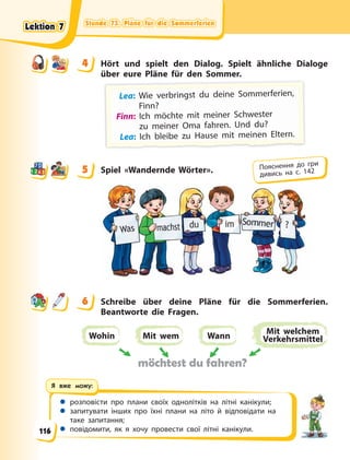 Stunde 73. Pläne für die Sommerferien
Stunde 73. Pläne für die Sommerferien
Stunde 73. Pläne für die Sommerferien
Stunde 73. Pläne für die Sommerferien
 розповісти про плани своїх однолітків на літні канікули;
 запитувати інших про їхні плани на літо й відповідати на
таке запитання;
 повідомити, як я хочу провести свої літні канікули.
Я вже можу:
4 Hört und spielt den Dialog. Spielt ähnliche Dialoge
über eure Pläne für den Sommer.
Lea: W
Wie verb
bri
ingst d
du d
deine S
Sommerf
feri
ien,
Finn?
Finn: Ich möchte mit meiner Schwester
zu  meiner Oma fahren. Und du?
L
L
Le
e
ea
a
a:
:
: I
I
Ic
c
ch
h
h b
b
bl
l
le
e
ei
i
ib
b
be
e
e z
z
zu
u
u H
H
Ha
a
au
u
us
s
se
e
e m
m
mi
i
it
t
t m
m
me
e
ei
i
in
n
ne
e
en
n
n E
E
El
l
lt
t
te
e
er
r
rn
n
n.
.
.
5 Spiel «Wandernde Wörter».
6 Schreibe über deine Pläne für die Sommerferien.
Beantworte die Fragen.
Wohin Mit wem Wann
Mit welchem
Verkehrsmittel
möchtest du fahren?
4
4
5 Пояснення до гри
дивись на с. 142
6
Lektion 7
Lektion 7
Lektion 7
Lektion 7
116
 