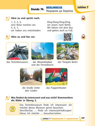 Lektion 7. Подорожуємо із задоволенням
BERLINREISE
Подорож до Берліна
Stunde 74.
1 Höre zu und sprich nach.
1, 2, 3, 4,
eine Reise machen wir.
5, 6, 7,
wir haben uns entschieden:
Ding-Dong-Ding-Ding,
wir reisen nach Berlin.
Wir fahren mit dem Bus
und gehen auch zu Fuß.
2 Höre zu und lies vor.
das Technikmuseum
die Straße Unter
den Linden
der Alexanderplatz
und der Fernsehturm
das Puppentheater
der Tierpark Berlin
3 Was findest du interessant und was nicht? Kommentiere
die Bilder in Übung  2.
Das Technikmuseum finde ich interessant. Ich
möchte dieses Museum gerne besuchen.
Den/Die/Das … finde ich interessant/toll/super/
klasse. Ich möchte … besuchen/sehen.
1
2
3
Lektion 7
Lektion 7
Lektion 7
Lektion 7
117
 