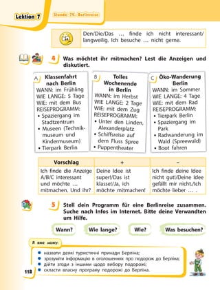 Stunde 74. Berlinreise
Stunde 74. Berlinreise
Stunde 74. Berlinreise
Stunde 74. Berlinreise
 назвати деякі туристичні принади Берліна;
 зрозуміти інформацію в оголошеннях про подорож до Берліна;
 дійти згоди з іншими щодо вибору подорожі;
 скласти власну програму подорожі до Берліна.
Я вже можу:
Den/Die/Das … finde ich nicht interessant/
langweilig. Ich besuche … nicht gerne.
4 Was möchtet ihr mitmachen? Lest die Anzeigen und
diskutiert.
Klassenfahrt
nach Berlin
WANN: im Frühling
WIE LANGE: 5 Tage
WIE: mit dem Bus
REISEPROGRAMM:
• Spaziergang im
Stadtzentrum
• Museen (Technik-
museum und
Kindermuseum)
• Tierpark Berlin
A Tolles
Wochenende
in Berlin
WANN: im Herbst
WIE LANGE: 2 Tage
WIE: mit dem Zug
REISEPROGRAMM:
• Unter den Linden,
Alexanderplatz
• Schiffsreise auf
dem Fluss Spree
• Puppentheater
B Öko-Wanderung
Berlin
WANN: im Sommer
WIE LANGE: 4 Tage
WIE: mit dem Rad
REISEPROGRAMM:
• Tierpark Berlin
• Spaziergang im
Park
• Radwanderung im
Wald (Spreewald)
• Boot fahren
C
Vorschlag + –
Ich finde die Anzeige
A/B/C interessant
und möchte …
mitmachen. Und ihr?
Deine Idee ist
super!/Das ist
klasse!/Ja, ich
möchte mitmachen!
Ich finde deine Idee
nicht gut!/Deine Idee
gefällt mir nicht./Ich
möchte lieber … .
5 Stell dein Programm für eine Berlinreise zusammen.
Suche nach Infos im Internet. Bitte deine Verwandten
um Hilfe.
Wann? Wie lange? Wie? Was besuchen?
4
4
5
Lektion 7
Lektion 7
Lektion 7
Lektion 7
118
 