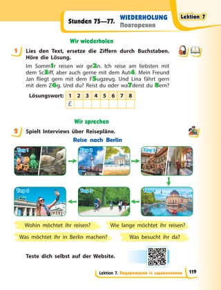 Lektion 7. Подорожуємо із задоволенням
WIEDERHOLUNG
Повторення
Stunden 75—77.
Wir wiederholen
1 Lies den Text, ersetze die Ziffern durch Buchstaben.
Höre die Lösung.
Im Somm1r reisen wir ge2n. Ich reise am liebsten mit
dem Sc3iff, aber auch gerne mit dem Aut4. Mein Freund
Jan fliegt gern mit dem F5ugzeug. Und Lina fährt gern
mit dem Z6g. Und du? Reist du oder wa7derst du 8ern?
Lösungswort: 1 2 3 4 5 6 7 8
E
Wir sprechen
2 Spielt Interviews über Reisepläne.
Reise nach Berlin
Tag 1
Tag 1
Tag 6
Tag 6
Tag 2
Tag 2
Tag 5
Tag 5
Tag 3
Tag 3
Tag 4
Tag 4
Was besucht ihr da?
Wie lange möchtet ihr reisen?
Wohin möchtet ihr reisen?
Was möchtet ihr in Berlin machen?
Teste dich selbst auf der Website.
1
2
Lektion 7
Lektion 7
Lektion 7
Lektion 7
119
 