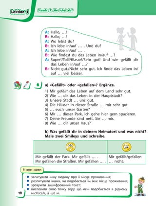 Stunde 3. Wo lebst du?
Stunde 3. Wo lebst du?
Stunde 3. Wo lebst du?
Stunde 3. Wo lebst du?
 запитувати іншу людину про її місце проживання;
 розпитувати інших, чи подобається їм їхнє місце проживання;
 зрозуміти зашифрований текст;
 висловити свою точку зору, що мені подобається в рідному
місті/селі, а що ні.
Я вже можу:
A: Hallo, …!
B: Hallo, …!
A: Wo lebst du?
B: Ich lebe in/auf … . Und du?
A: Ich lebe in/auf … .
B: Wie findest du das Leben in/auf …?
A: Super!/Toll!/Klasse!/Sehr gut! Und wie gefällt dir
das Leben in/auf …?
B: Nicht gut./Nicht sehr gut. Ich finde das Leben in/
auf … viel besser.
6 a) «Gefällt» oder «gefallen»? Ergänze.
1) Mir gefällt das Leben auf dem Land sehr gut.
2) Wie … dir das Leben in der Hauptstadt?
3) Unsere Stadt … uns gut.
4) Die Häuser in dieser Straße … mir sehr gut.
5) … euch unser Garten?
6) Mir … dieser Park, ich gehe hier gern spazieren.
7) Deine Freunde sind nett. Sie … mir.
8) Wie … dir unser Haus?
b) Was gefällt dir in deinem Heimatort und was nicht?
Male zwei Smileys und schreibe.
Mir gefällt der Park. Mir gefällt … .
Mir gefallen die Straßen. Mir gefallen … .
Mir gefällt/gefallen
… nicht.
6
Lektion 1
Lektion 1
Lektion 1
Lektion 1
12
 