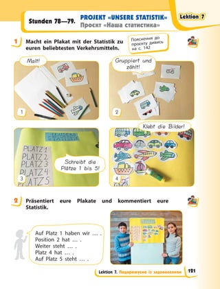 Lektion 7. Подорожуємо із задоволенням
PROJEKT «UNSERE STATISTIK»
Проєкт «Наша статистика»
Stunden 78—79.
1 Macht ein Plakat mit der Statistik zu
euren beliebtesten Verkehrsmitteln.
Gruppiert und
zählt!
1 2
Klebt die Bilder!
Schreibt die
Plätze 1 bis 5!
3 4
Malt!
2 Präsentiert eure Plakate und kommentiert eure
Statistik.
Auf Platz 1 haben wir … .
Position 2 hat … .
Weiter steht … .
Platz 4 hat … .
Auf Platz 5 steht … .
1 Пояснення до
проєкту дивись
на с. 142
2
Lektion 7
Lektion 7
Lektion 7
Lektion 7
121
 
