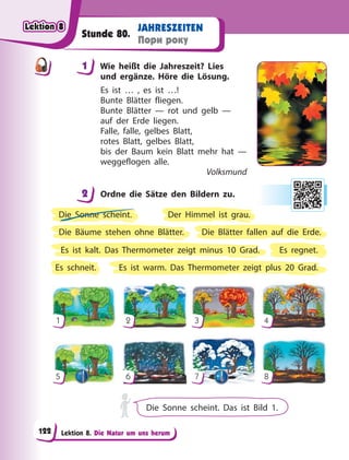 Lektion 8. Die Natur um uns herum
JAHRESZEITEN
Пори року
Stunde 80.
1 Wie heißt die Jahreszeit? Lies
und ergänze. Höre die Lösung.
Es ist … , es ist …!
Bunte Blätter fliegen.
Bunte Blätter — rot und gelb —
auf der Erde liegen.
Falle, falle, gelbes Blatt,
rotes Blatt, gelbes Blatt,
bis der Baum kein Blatt mehr hat —
weggeflogen alle.
Volksmund
2 Ordne die Sätze den Bildern zu.
Der Himmel ist grau.
Die Sonne scheint.
Die Bäume stehen ohne Blätter.
Es ist kalt. Das Thermometer zeigt minus 10 Grad. Es regnet.
Es ist warm. Das Thermometer zeigt plus 20 Grad.
Die Blätter fallen auf die Erde.
Es schneit.
1
5
2
6
3
7
4
8
Die Sonne scheint. Das ist Bild 1.
1
2
Lektion 8
Lektion 8
Lektion 8
Lektion 8
122
 