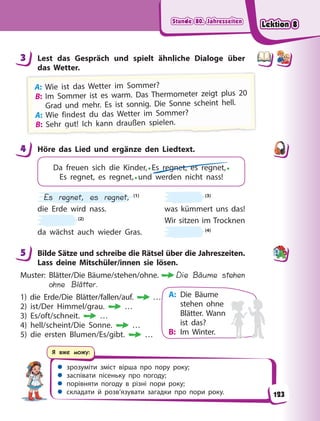 Stunde 80. Jahreszeiten
Stunde 80. Jahreszeiten
Stunde 80. Jahreszeiten
Stunde 80. Jahreszeiten
 зрозуміти зміст вірша про пору року;
 заспівати пісеньку про погоду;
 порівняти погоду в різні пори року;
 складати й розв’язувати загадки про пори року.
Я вже можу:
3 Lest das Gespräch und spielt ähnliche Dialoge über
das Wetter.
A
A
A
A
A: W
Wi
ie i
ist d
das W
Wetter im S
Sommer?
?
B: Im Sommer ist es warm. Das Thermometer zeigt plus 20
Grad und mehr. Es ist sonnig. Die Sonne scheint hell.
A
A
A: Wie findest du das Wetter im Sommer?
B
B
B
B
B:
:
: S
S
Se
e
eh
h
hr
r
r g
g
g
g
g
g
g
g
g
g
g
g
g
g
gu
u
u
ut
t
t!
!
! I
I
Ic
c
ch
h
h k
k
ka
a
an
n
nn
n
n
n d
d
dr
r
ra
a
au
u
u
uß
ß
ß
ße
e
en
n
n s
s
s
sp
p
p
p
p
p
p
p
p
p
p
p
p
p
pi
i
ie
e
e
el
l
le
e
e
en
n
n.
.
.
4 Höre das Lied und ergänze den Liedtext.
Da freuen sich die Kinder,• Es regnet, es regnet,•
Es regnet, es regnet,• und werden nicht nass!
Es regnet, es regnet, (1)
die Erde wird nass.
(2)
da wächst auch wieder Gras.
(3)
was kümmert uns das!
Wir sitzen im Trocknen
(4)
5 Bilde Sätze und schreibe die Rätsel über die Jahreszeiten.
Lass deine Mitschüler/innen sie lösen.
Muster: Blätter/Die Bäume/stehen/ohne. Die Bäume stehen
ohne Blätter.
1) die Erde/Die Blätter/fallen/auf. …
2) ist/Der Himmel/grau. …
3) Es/oft/schneit. …
4) hell/scheint/Die Sonne. …
5) die ersten Blumen/Es/gibt. …
3
4
5
A: Die Bäume
stehen ohne
Blätter. Wann
ist das?
B: Im Winter.
123
Lektion 8
Lektion 8
Lektion 8
Lektion 8
 