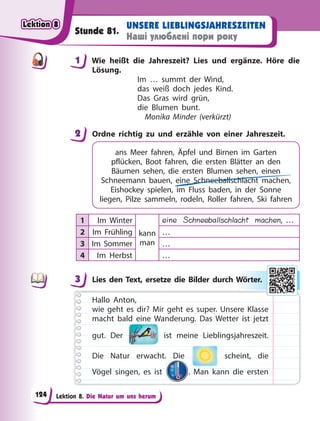 Lektion 8. Die Natur um uns herum
UNSERE LIEBLINGSJAHRESZEITEN
Наші улюблені пори року
Stunde 81.
1 Wie heißt die Jahreszeit? Lies und ergänze. Höre die
Lösung.
Im … summt der Wind,
das weiß doch jedes Kind.
Das Gras wird grün,
die Blumen bunt.
Monika Minder (verkürzt)
2 Ordne richtig zu und erzähle von einer Jahreszeit.
ans Meer fahren, Äpfel und Birnen im Garten
pflücken, Boot fahren, die ersten Blätter an den
Bäumen sehen, die ersten Blumen sehen, einen
Schneemann bauen, eine Schneeballschlacht machen,
Eishockey spielen, im Fluss baden, in der Sonne
liegen, Pilze sammeln, rodeln, Roller fahren, Ski fahren
1 Im Winter
kann
man
eine Schneeballschlacht machen, …
2 Im Frühling …
3 Im Sommer …
4 Im Herbst …
3 Lies den Text, ersetze die Bilder durch Wörter.
Hallo Anton,
wie geht es dir? Mir geht es super. Unsere Klasse
macht bald eine Wanderung. Das Wetter ist jetzt
gut. Der ist meine Lieblingsjahreszeit.
Die Natur erwacht. Die scheint, die
Vögel singen, es ist . Man kann die ersten
1
2
3 Wö
ör
rte
er.
Lektion 8
Lektion 8
Lektion 8
Lektion 8
124
 