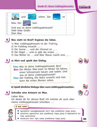 Stunde 81. Unsere Lieblingsjahreszeiten
Stunde 81. Unsere Lieblingsjahreszeiten
Stunde 81. Unsere Lieblingsjahreszeiten
Stunde 81. Unsere Lieblingsjahreszeiten
 зрозуміти зашифрований лист про улюблену пору року;
 запитати однолітка про улюблену пору року й відповісти на
таке запитання;
 написати лист про свою улюблену пору року.
Я вже можу:
und sehen. Der ist
blau. Der taut.
Und was ist deine Lieblingsjahreszeit?
Viele liebe Grüße
Dein Max
4 Was steht im Brief? Ergänze die Sätze.
1) Max’ Lieblingsjahreszeit ist der Frühling.
2) Im Frühling erwacht … .
3) Die Sonne … und der Himmel ist … .
4) Die Vögel … und es gibt die ersten … .
5) Das Wetter ist … und Max’ Klasse macht eine … .
5 a) Hört und spielt den Dialog.
Ti
i
ina: W
Was ist d
deine L
Li
ieb
bl
lingsjah
hreszei
it, B
Ben?
?
Ben: Der Winter. Man kann im Winter Ski fahren,
einen Schneemann bauen und rodeln. Und
was ist deine Lieblingsjahreszeit?
Tina: Der Frühling. Die Natur erwacht und man
k
k
ka
a
an
n
nn
n d
d
di
ie
e
e e
e
er
rs
s
st
t
te
e
en
n
n B
B
Bl
lu
u
um
m
me
e
en
n
n s
s
se
e
eh
h
he
e
en
n
n.
.
.
b) Spielt ähnliche Dialoge über eure Lieblingsjahreszeiten.
6 Schreibe eine Antwort an Max.
Lieber Max,
ich danke dir für deinen Brief. Ich möchte dir auch über
meine Lieblingsjahreszeit schreiben. …
4
5
6
125
Lektion 8
Lektion 8
Lektion 8
Lektion 8
 