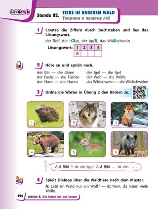 Lektion 8. Die Natur um uns herum
TIERE IN UNSEREM WALD
Тварини в нашому лісі
Stunde 82.
1 Ersetze die Ziffern durch Buchstaben und lies das
Lösungswort.
der 1olf, der H2se, der Ige3, das Wil4schwein
Lösungswort: 1 2 3 4
W
2 Höre zu und sprich nach.
der Bär — die Bären
der Fuchs — die Füchse
der Hase — die Hasen
der Igel — die Igel
der Wolf — die Wölfe
das Wildschwein — die Wildschweine
3 Ordne die Wörter in Übung 2 den Bildern zu.
1
4
2
5
3
6
Auf Bild 1 ist ein Igel. Auf Bild … ist ein … .
4 Spielt Dialoge über die Waldtiere nach dem Muster.
A: Lebt im Wald nur ein Wolf? — B: Nein, da leben viele
Wölfe.
1
2
3 er
rn zu
u.
4
4
Lektion 8
Lektion 8
Lektion 8
Lektion 8
126
 