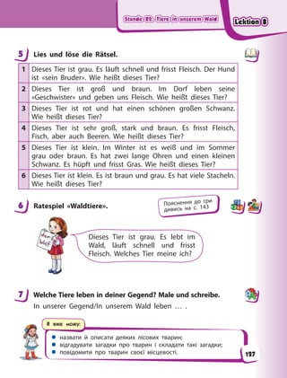 Stunde 82. Tiere in unserem Wald
Stunde 82. Tiere in unserem Wald
Stunde 82. Tiere in unserem Wald
Stunde 82. Tiere in unserem Wald
 назвати й описати деяких лісових тварин;
 відгадувати загадки про тварин і складати такі загадки;
 повідомити про тварин своєї місцевості.
Я вже можу:
5 Lies und löse die Rätsel.
1 Dieses Tier ist grau. Es läuft schnell und frisst Fleisch. Der Hund
ist «sein Bruder». Wie heißt dieses Tier?
2 Dieses Tier ist groß und braun. Im Dorf leben seine
«Geschwister» und geben uns Fleisch. Wie heißt dieses Tier?
3 Dieses Tier ist rot und hat einen schönen großen Schwanz.
Wie heißt dieses Tier?
4 Dieses Tier ist sehr groß, stark und braun. Es frisst Fleisch,
Fisch, aber auch Beeren. Wie heißt dieses Tier?
5 Dieses Tier ist klein. Im Winter ist es weiß und im Sommer
grau oder braun. Es hat zwei lange Ohren und einen kleinen
Schwanz. Es hüpft und frisst Gras. Wie heißt dieses Tier?
6 Dieses Tier ist klein. Es ist braun und grau. Es hat viele Stacheln.
Wie heißt dieses Tier?
6 Ratespiel «Waldtiere».
Dieses Tier ist grau. Es lebt im
Wald, läuft schnell und frisst
Fleisch. Welches Tier meine ich?
7 Welche Tiere leben in deiner Gegend? Male und schreibe.
In unserer Gegend/In unserem Wald leben … .
5
6 Пояснення до гри
дивись на с. 143
7
127
Lektion 8
Lektion 8
Lektion 8
Lektion 8
 