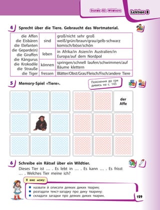 Stunde 83. Wildtiere
Stunde 83. Wildtiere
Stunde 83. Wildtiere
Stunde 83. Wildtiere
 назвати й описати деяких диких тварин;
 розгадати текст-загадку про дику тварину;
 складати загадки про деяких диких тварин.
Я вже можу:
4 Sprecht über die Tiere. Gebraucht das Wortmaterial.
die Affen
die Eisbären
die Elefanten
die Geparde(n)
die Giraffen
die Kängurus
die Krokodile
die Strauße
die Tiger
sind
groß/nicht sehr groß
weiß/grün/braun/grau/gelb-schwarz
komisch/böse/schön
leben
in Afrika/in Asien/in Australien/in
Europa/auf dem Nordpol
können
springen/schnell laufen/schwimmen/auf
Bäume klettern
fressen Blätter/Obst/Gras/Fleisch/Fisch/andere Tiere
5 Memory-Spiel «Tiere».
der
Affe
6 Schreibe ein Rätsel über ein Wildtier.
Dieses Tier ist … . Es lebt in … . Es kann … . Es frisst
…  . Welches Tier meine ich?
4
5 Пояснення до гри
дивись на с. 143
6
129
Lektion 8
Lektion 8
Lektion 8
Lektion 8
 