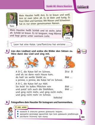 Stunde 84. Unsere Haustiere
Stunde 84. Unsere Haustiere
Stunde 84. Unsere Haustiere
Stunde 84. Unsere Haustiere
 назвати й описати деяких домашніх тварин;
 зрозуміти розповіді однолітків про їхніх домашніх улюбленців;
 заспівати пісеньку про кішку.
Я вже можу:
Mein Haustier heißt Schildi und ist sechs Jahre
alt. Schildi ist braun. Es ist langsam, mag Wärme
und liegt gerne unter warmem Licht.
Mein Haustier heißt Arni. Es ist braun und weiß.
Arni ist zwei Jahre alt. Es ist klein und lustig. Es
frisst Obst und Gemüse. Mit Wasser und Schweinen
hat es nur einen gemeinsamen Namen.
Tom
Lina
Leon hat eine Katze. Lara/Tom/Lina hat ein/eine … .
5 Lies den Liedtext und ordne die Bilder den Sätzen zu.
Höre dann das Lied und sing mit.
A B C D
A B C, die Katze lief im Schnee, Bild B
und als sie dann nach Hause kam,
da hatt’ sie weiße Stiefel an, Bild …
o jemine, o jemine, die Katze lief im Schnee.
A B C, die Katze lief zur Höh’.
Sie leckt’ ihr kaltes Pfötchen rein Bild …
und putzt’ sich auch die Stiefellein, Bild …
und ging nicht mehr, und ging nicht mehr,
und ging nicht mehr im Schnee.
Volkslied
6 Fotografiere dein Haustier für Instagram und kommentiere.
5
6
131
Lektion 8
Lektion 8
Lektion 8
Lektion 8
 