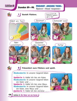 Lektion 8. Die Natur um uns herum
PROJEKT «UNSERE TIERE»
Проєкт «Наші тварини»
Stunden 89—90.
1 Bastelt Filztiere.
Wählt ein Tier!
1
Zeichnet!
2
Schneidet aus!
3
Näht
zusammen!
4
Gestaltet
das Gesicht!
5
Fertig!
6
2 Präsentiert eure Filztiere und spielt.
Moderator/in: In unserer Gegend leben
… .
Spieler/in 1: Hallo! Ich bin ein Kater.
Moderator/in: In unserer Gegend leben
ein Kater und … .
Spieler/in 1: Hallo! Ich bin eine Maus.
Moderator/in: In unserer Gegend leben
ein Kater, eine Maus und … .
Spieler/in 1: Hallo! Ich bin ein/eine … .
1 Пояснення до
проєкту дивись
на с. 143
2
Lektion 8
Lektion 8
Lektion 8
Lektion 8
136
 