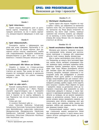 SPIEL- UND PROJEKTABLAUF
Пояснення до ігор і проєктів*
LEKTION 1
Stunde 1
4 Spiel «Interviews».
Грайте втрьох. Розподіліть ролі за допо-
могою карток. Інтерв’юер по черзі ставить
гравцям запитання, на які ті мають відпові-
сти, використовуючи інформацію зі своїх кар-
ток.
Stunde 2
5 Spiel «Bekanntschaft».
Розподіліть картки з інформацією про
дітей між усіма гравцями. Прочитайте й за-
пам’ятайте дані на ваших картках. Далі ру-
хайтеся вільно класом, намагаючись знайти
собі співрозмовників. Розігруйте знайомства,
використовуючи ці дані. Мета гри — позна-
йомитися з якомога більшою кількістю дітей.
Stunde 5
5 Lawinenspiel «Wir fahren zur Schule».
Зіграйте в групах по п’ятеро-шестеро
у  гру-лавину. Розповідайте по черзі, як ви ді-
стаєтеся до школи. При цьому ви маєте по-
вторити всі попередні речення й доповнити
ланцюжок своїм. Той, хто робить помилку,
вибуває з гри.
Stunde 8
5 Spiel «Ja oder nein?».
Кожний гравець/Кожна гравчиня отримує
дві картки зі словами «Ja» і «Nein». Уважно
слухайте ведучого/ведучу гри й піднімайте
вгору відповідну картку. Гравці, які помили-
лися й підняли не ту картку, вибувають із
гри. Перемагає той, хто все правильно почув
і зрозумів.
Слова для гри:
In unserem Heimatort gibt es … .
einen Park/viele Parks/eine Schule/viele
Schulen/eine Farm/viele Farmen/einen Bahnhof/
zwei Bahnhöfe/einen Laden/viele Läden/einen
Obstgarten/viele Obstgärten/eine Fabrik/viele
Fabriken/ein Café/viele Cafés/einen Zoo/zwei
Zoos/einen Zirkus/zwei Zirkusse/ein Hochhaus/
viele Hochhäuser usw.
Stunden 9—11
5 Würfelspiel «Stadtbummel».
Грайте вдвох або втрьох. Кидайте по чер-
зі кубик і кажіть, що зображено на малюнках
ігрового поля. Той, хто припускається помил-
ки, пропускає хід. Якщо фішка потрапляє на
малюнок, від якого веде стрілка, гравець/
гравчиня має спочатку назвати, що зображе-
но на малюнку, а потім перейти за стрілкою
вперед або назад. Виграє той, хто першим ді-
станеться до фінішу.
Stunden 12—13
1 Bastelt verschiedene Objekte in einer Stadt.
Матеріал для проєкту: паперові стаканчи-
ки, кольоровий папір, шпажки для виготов-
лення прапорців із назвами або символами
об’єктів, клей, ножиці, фарби, фломастери.
Діти в групах виготовляють різні об’єкти мі-
ста. Наприклад, це можуть бути житловий буди-
нок, школа, пошта, кав’ярня, супермаркет, вок-
зал, крамниця одягу, книгарня, крамниця квітів,
крамниця іграшок, крамниця взуття, зоопарк,
цирк, парк тощо. Можна розподілити об’єкти
між членами групи або виготовляти їх разом.
Спочатку загорніть паперові стаканчики в ко-
льоровий папір або розфарбуйте їх різними
фарбами. Після цього зробіть із кольорового
паперу конусоподібний дах для кожного об’єк-
та. Для цього візьміть аркуш круглої форми від-
повідного розміру, зробіть надріз, потім скрутіть
його конусом і склейте. Рівно обріжте по краю
і прикріпіть зверху за допомогою клею до па-
перового стаканчика. Далі намалюйте на своїх
стаканчиках дверцята й віконця, а також при-
красьте їх відповідним декором. Напишіть назви
об’єктів на папірцях, які ви можете прикріпити
зверху за допомогою шпажок. Також за допо-
могою шпажок можна прикріпити символи, що
позначають різні об’єкти, наприклад лист для
пошти, квітку для крамниці квітів, книжку для
книгарні, чобіток для крамниці взуття, іграшку
для крамниці іграшок тощо.
Альтернативний варіант: замість паперо-
вих стаканчиків можна використати білий
або кольоровий картон, із якого можна виго-
товити об’єкти циліндричної форми, до яких
кріпиться дах.
4
5
5
5
5
1
* Тексти призначені для вчителя. 137
 