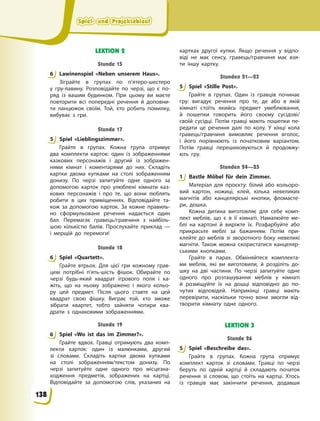 Spiel- und Projektablauf
Spiel- und Projektablauf
Spiel- und Projektablauf
Spiel- und Projektablauf
LEKTION 2
Stunde 15
6 Lawinenspiel «Neben unserem Haus».
Зіграйте в групах по п’ятеро-шестеро
у  гру-лавину. Розповідайте по черзі, що є по-
ряд із вашим будинком. При цьому ви маєте
повторити всі попередні речення й доповни-
ти ланцюжок своїм. Той, хто робить помилку,
вибуває з гри.
Stunde 17
5 Spiel «Lieblingszimmer».
Грайте в групах. Кожна група отримує
два комплекти карток: один із зображеннями
казкових персонажів і другий із зображен-
нями кімнат і коментарями до них. Складіть
картки двома купками на столі зображенням
донизу. По черзі запитуйте одне одного за
допомогою карток про улюблені кімнати каз-
кових персонажів і про те, що вони люблять
робити в цих приміщеннях. Відповідайте та-
кож за допомогою карток. За кожне правиль-
но сформульоване речення надається один
бал. Перемагає гравець/гравчиня з найбіль-
шою кількістю балів. Прослухайте приклад —
і  мерщій до перемоги!
Stunde 18
6 Spiel «Quartett».
Грайте втрьох. Для цієї гри кожному грав-
цеві потрібні п’ять-шість фішок. Обирайте по
черзі будь-який квадрат ігрового поля і ка-
жіть, що на ньому зображено і якого кольо-
ру цей предмет. Після цього ставте на цей
квадрат свою фішку. Виграє той, хто зможе
зібрати квартет, тобто зайняти чотири ква-
драти з однаковими зображеннями.
Stunde 19
6 Spiel «Wo ist das im Zimmer?».
Грайте вдвох. Гравці отримують два комп-
лекти карток: один із малюнками, другий
зі словами. Складіть картки двома купками
на столі зображенням/текстом донизу. По
черзі запитуйте одне одного про місцезна-
ходження предметів, зображених на картці.
Відповідайте за допомогою слів, указаних на
картках другої купки. Якщо речення у відпо-
віді не має сенсу, гравець/гравчиня має взя-
ти іншу картку.
Stunden 21—23
5 Spiel «Stille Post».
Грайте в групах. Один із гравців починає
гру: вигадує речення про те, де або в якій
кімнаті стоїть якийсь предмет умеблювання,
й пошепки говорить його своєму сусідові/
своїй сусідці. Потім гравці мають пошепки пе-
редати це речення далі по колу. У кінці кола
гравець/гравчиня вимовляє речення вголос,
і його порівнюють із початковим варіантом.
Потім гравці перешиковуються й продовжу-
ють гру.
Stunden 24—25
1 Bastle Möbel für dein Zimmer.
Матеріал для проєкту: білий або кольоро-
вий картон, ножиці, клей, кілька невеликих
магнітів або канцелярські кнопки, фломасте-
ри, дошка.
Кожна дитина виготовляє для себе комп-
лект меблів, що є в її кімнаті. Намалюйте ме-
блі на картоні й виріжте їх. Розфарбуйте або
прикрасьте меблі за бажанням. Потім при-
клейте до меблів зі зворотного боку невеликі
магніти. Також можна скористатися канцеляр-
ськими кнопками.
Грайте в парах. Обміняйтеся комплекта-
ми меблів, які ви виготовили, й розділіть до-
шку на дві частини. По черзі запитуйте одне
одного про розташування меблів у кімнаті
й  розміщуйте їх на дошці відповідно до по-
чутих відповідей. Наприкінці гравці мають
перевірити, наскільки точно вони змогли від-
творити кімнату одне одного.
LEKTION 3
Stunde 26
5 Spiel «Beschreibe das».
Грайте в групах. Кожна група отримує
комплект карток зі словами. Гравці по черзі
беруть по одній картці й складають початок
речення зі словом, що стоїть на картці. Хтось
із гравців має закінчити речення, додавши
6
5
6
6
5
1
5
138
 