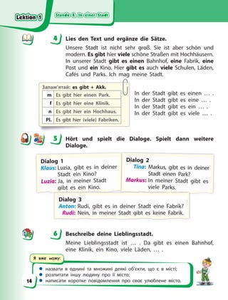 Stunde 4. In einer Stadt
Stunde 4. In einer Stadt
Stunde 4. In einer Stadt
Stunde 4. In einer Stadt
 назвати в однині та множині деякі об’єкти, що є в місті;
 розпитати іншу людину про її місто;
 написати коротке повідомлення про своє улюблене місто.
Я вже можу:
4 Lies den Text und ergänze die Sätze.
Unsere Stadt ist nicht sehr groß. Sie ist aber schön und
modern. Es gibt hier viele schöne Straßen mit Hochhäusern.
In unserer Stadt gibt es einen Bahnhof, eine Fabrik, eine
Post und ein Kino. Hier gibt es auch viele Schulen, Läden,
Cafés und Parks. Ich mag meine Stadt.
In der Stadt gibt es einen … .
In der Stadt gibt es eine … .
In der Stadt gibt es ein … .
In der Stadt gibt es viele … .
5 Hört und spielt die Dialoge. Spielt dann weitere
Dialoge.
D
D
Dialog 1
K
Klaus: Luzia, gibt es in deiner
Stadt ein Kino?
L
Luzia: Ja, in meiner Stadt
g
g
g
g
g
g
g
g
g
g
g
g
g
gi
ib
b
bt
t
t e
e
es
s
s e
e
ei
i
in
n K
Ki
i
in
no
o
o.
.
.
D
D
Di
ial
log 2
Tina: Markus, gibt es in deiner
r
Stadt einen Park?
M
M
Markus: In meiner Stadt gibt es
v
v
vi
i
ie
e
el
l
le
e
e P
P
Pa
a
ar
r
rk
k
ks
s
s.
.
.
D
D
Di
ial
log 3
A
A
A
Anton: Rudi, gibt es in deiner Stadt eine Fabrik?
R
Ru
ud
di
i:
: N
Ne
ei
in
n,
,
,
,
,
,
, i
in
n m
me
ei
in
ne
er
r S
St
ta
ad
dt
t g
g
g
g
g
g
g
g
g
g
g
gi
ib
bt
t e
es
s k
ke
ei
in
ne
e F
Fa
ab
br
ri
ik
k.
.
6 Beschreibe deine Lieblingsstadt.
Meine Lieblingsstadt ist … . Da gibt es einen Bahnhof,
eine Klinik, ein Kino, viele Läden, … .
4
4
Запам’ятай: es gibt + Akk.
m Es gibt hier einen Park.
f Es gibt hier eine Klinik.
n Es gibt hier ein Hochhaus.
Pl. Es gibt hier (viele) Fabriken.
5
6
Lektion 1
Lektion 1
Lektion 1
Lektion 1
14
 