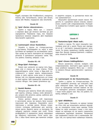 Spiel- und Projektablauf
Spiel- und Projektablauf
Spiel- und Projektablauf
Spiel- und Projektablauf
Kugel), хлопавка (der Knallbonbon), новорічна
ялинка (der Tannenbaum), свічка (die Kerze),
маска (die Maske), подарунок (das Geschenk).
Stunde 40
5 Spiel «Karten rekonstruieren».
Грайте в парах. Мета гри — скласти
з  окремих фраз дві вітальні листівки до дня
народження. Перемагає пара, яка першою
правильно виконає завдання. Для перевірки
прослухайте аудіозапис.
Stunde 41
5 Lawinenspiel «Unser Kostümfest».
Зіграйте в групах по п’ятеро-шестеро
у  гру-лавину. Розповідайте по черзі, в яких
костюмах ви прийдете на костюмоване свято.
При цьому ви маєте повторити всі попередні
речення й доповнити ланцюжок своїм. Той,
хто робить помилку, вибуває з гри.
Stunden 42—44
4 Bingo-Spiel «Feiertage».
Кожен має написати на картці пять будь-
яких слів зі списку до теми «Свята». Потім
ведучий/ведуча читає слова в будь-якій по-
слідовності, а гравці мають викреслювати
слова зі своїх карток, коли вони їх почують.
Виграє той, хто першим викреслить усі слова
зі своєї картки. Цей гравець/Ця гравчиня має
сказати «Bingo», тим самим зупиняючи гру.
Stunden 45—46
1 Bastelt Masken.
Матеріал для проєкту: білий або кольоро-
вий картон, олівець, ножиці, клей, фломасте-
ри, шнурок або резинка, декор, шаблони для
виготовлення масок.
Кожна дитина обирає собі персонажа
й  виготовляє маску. Це можуть бути казкові
персонажі або тваринки. Намалюйте свого
персонажа у вигляді маски. Можна скори-
статися готовими шаблонами для виготов-
лення масок. Виріжте маску за контуром. Не
забудьте вирізати отвори для очей. Потім
розфарбуйте й прикрасьте маску відповідно
до обраного персонажа. Після цього зро-
біть з обох боків маски два маленькі отвори
й  закріпіть шнурок, за допомогою якого ма-
ска триматиметься.
Влаштуйте презентацію ваших масок. На-
дягніть їх і рухайтеся вільно класом, намага-
ючись знайти собі співрозмовників. Розігруй-
те знайомства й вітайте одне одного з Новим
роком.
LEKTION 5
Stunde 47
6 Pantomime-Spiel «Ratet mal!».
Грайте в групах. По черзі показуйте пан-
томімою різні дії у школі. Решта має відгада-
ти ці дії і поставити гравцеві/гравчині запи-
тання. За кожну правильну спробу надається
один бал. Виграє гравець/гравчиня з найбіль-
шою кількістю балів.
Stunde 48
6 Spiel «Unsere Lieblingsfächer».
Вільно рухаючись класом, знайдіть собі
співрозмовників. Запитуйте одне одного про
ваші улюблені предмети. Мета гри — опита-
ти якомога більше однокласників і одноклас-
ниць.
Stunde 50
4 Lawinenspiel «In der Deutschstunde».
Грайте у групах по п’ятеро-шестеро. По
черзі називайте речення, що описують ваш
урок німецької мови. При цьому гра буду-
ється за принципом снігової лавини: ви ма-
єте повторити речення попередніх гравців
і  лише потім додати свої. Той, хто робить по-
милку, вибуває з гри.
Stunde 51
3 Spiel «Bilddiktat».
Грайте вдвох. Напишіть на аркуші паперу
по п’ять слів, що позначають шкільне прилад-
дя, не показуючи слова одне одному. Потім
гравці по черзі зачитують слова, а їхні парт-
нерки чи партнери по грі мають схематично
намалювати відповідні малюнки. Наприкінці
гри порівняйте списки слів із малюнками. Ви-
грає той, хто припустився найменше помилок.
5
5
4
1
6
6
4
3
140
 