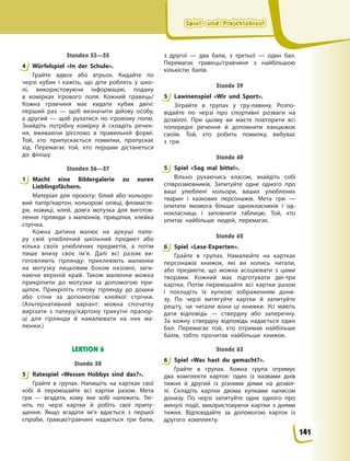 Spiel- und Projektablauf
Spiel- und Projektablauf
Spiel- und Projektablauf
Spiel- und Projektablauf
Stunden 53—55
4 Würfelspiel «In der Schule».
Грайте вдвох або втрьох. Кидайте по
черзі кубик і кажіть, що діти роблять у  шко-
лі, використовуючи інформацію, подану
в  комірках ігрового поля. Кожний гравець/
Кожна гравчиня має кидати кубик двічі:
перший раз — щоб визначити дійову особу,
а  другий — щоб рухатися по ігровому полю.
Знайдіть потрібну комірку й складіть речен-
ня, вживаючи дієслово в правильній формі.
Той, хто припускається помилки, пропускає
хід. Перемагає той, хто першим дістанеться
до фінішу.
Stunden 56—57
1 Macht eine Bildergalerie zu euren
Lieblingsfächern.
Матеріал для проєкту: білий або кольоро-
вий папір/картон, кольорові олівці, фломасте-
ри, ножиці, клей, довга мотузка для виготов-
лення гірлянди з малюнків, прищіпки, клейка
стрічка.
Кожна дитина малює на аркуші папе-
ру свій улюблений шкільний предмет або
кілька своїх улюблених предметів, а потім
пише внизу своє ім’я. Далі всі разом ви-
готовляють гірлянду: приклеюють малюнки
на мотузку лицьовим боком назовні, заги-
наючи верхній край. Також малюнки можна
прикріпити до мотузки за допомогою при-
щіпок. Прикріпіть готову гірлянду до дошки
або стіни за допомогою клейкої стрічки.
(Альтернативний варіант: можна спочатку
вирізати з паперу/картону трикутні прапор-
ці для гірлянди й  намалювати на них ма-
люнки.)
LEKTION 6
Stunde 58
5 Ratespiel «Wessen Hobbys sind das?».
Грайте в групах. Напишіть на картках свої
хобі й перемішайте всі картки разом. Мета
гри — вгадати, кому яке хобі належить. Тяг-
ніть по черзі картки й робіть свої припу-
щення. Якщо вгадати ім’я вдається з першої
спроби, гравцю/гравчині надається три бали,
з другої — два бали, з третьої — один бал.
Перемагає гравець/гравчиня з найбільшою
кількістю балів.
Stunde 59
5 Lawinenspiel «Wir und Sport».
Зіграйте в групах у гру-лавину. Розпо-
відайте по черзі про спортивні розваги на
дозвіллі. При цьому ви маєте повторити всі
попередні речення й доповнити ланцюжок
своїм. Той, хто робить помилку, вибуває
з  гри.
Stunde 60
5 Spiel «Sag mal bitte!».
Вільно рухаючись класом, знайдіть собі
співрозмовників. Запитуйте одне одного про
ваші улюблені кольори, ваших улюблених
тварин і казкових персонажів. Мета гри —
опитати якомога більше однокласників і од-
нокласниць і заповнити таблицю. Той, хто
опитає найбільше людей, перемагає.
Stunde 62
6 Spiel «Lese-Experten».
Грайте в групах. Намалюйте на картках
персонажів книжок, які ви колись читали,
або предмети, що можна асоціювати з цими
творами. Кожний має підготувати дві-три
картки. Потім перемішайте всі картки разом
і покладіть їх купкою зображенням дони-
зу. По черзі витягуйте картки й запитуйте
решту, чи читали вони ці книжки. Усі мають
дати відповідь — ствердну або заперечну.
За кожну ствердну відповідь надається один
бал. Перемагає той, хто отримав найбільше
балів, тобто прочитав найбільше книжок.
Stunde 63
6 Spiel «Was hast du gemacht?».
Грайте в групах. Кожна група отримує
два комплекти карток: один із назвами днів
тижня й другий із різними діями на дозвіл-
лі. Складіть картки двома купками написом
донизу. По черзі запитуйте одне одного про
минулі події, використовуючи картки з днями
тижня. Відповідайте за допомогою карток із
другого комплекту.
4
1
5
5
5
6
6
141
 