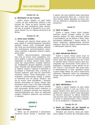 Spiel- und Projektablauf
Spiel- und Projektablauf
Spiel- und Projektablauf
Spiel- und Projektablauf
Stunden 64—66
4 Würfelspiel «In der Freizeit».
Грайте втрьох. Кидайте по черзі кубик
і  кажіть, що діти найохочіше роблять у свій
вільний час. Також ви маєте запитати одне
одного про ваші вподобання щодо зазначе-
них дій на дозвіллі й відповісти на ці запи-
тання. Виграє той, хто першим дістанеться до
фінішу.
Stunden 67—68
1 Dreht einen Trickfilm.
Матеріал для проєкту: білий картон, олі-
вець, фарби й пензлик/кольорові олівці/фло-
мастери, ножиці, клей, кольоровий картон
або папір для виготовлення ширми, шаблони
для виготовлення мультиплікаційних персо-
нажів, смартфон із функцією зйомки й відтво-
рення відео.
Оберіть мультиплікаційних персонажів,
про яких ви хочете зняти мультфільм. Спо-
чатку зробіть із картону пальчикових ляльок.
Намалюйте на білому картоні ваших персо-
нажів або скористайтеся готовими шаблона-
ми. Розфарбуйте фігурки фарбами, кольоро-
вими олівцями або фломастерами й виріжте
їх. Виріжте смужки з картону й приклейте їх
до фігурок зі зворотного боку у вигляді ма-
леньких трубочок, щоб туди міг поміститися
вказівний палець. Потім змайструйте з ко-
льорового картону/паперу ширму й зробіть
за бажанням для неї декор. Обсудіть, про
що ви хочете зняти мультфільм, і напишіть
репліки персонажів на аркуші паперу. Далі
розподіліть ролі: хтось із вас буде кіноопера-
тором чи кінооператоркою, а решта гратиме
ролі персонажів. Актори мають сховатися за
ширмою й розіграти виставу, яку кіноопера-
тор/кінооператорка має зняти на мобільний
телефон. Попросіть дорослих про допомогу
зі зйомкою.
LEKTION 7
Stunde 69
5 Spiel «Umfrage».
Уявіть, що ви репортери й репортерки.
Рухайтеся вільно класом і запитуйте одне
в  одного про ваші улюблені види транспорту
під час подорожей. Мета гри — опитати яко-
мога більше людей. Відповіді ви маєте впи-
сати до таблички й наприкінці гри порівняти
результати.
Stunde 72
4 Spiel «In Kyjiw».
Грайте в групах. Кожна група отримує
комплект карток. Складіть картки на столі
написом донизу. По черзі витягуйте картки
й розповідайте, що ви робили в Києві, вико-
ристовуючи інформацію з ваших карток. За
кожне правильно сформульоване речення
надається один бал. Виграє гравець/гравчиня
з найбільшою кількістю балів.
Stunde 73
5 Spiel «Wandernde Wörter».
Грайте в групах. Кожна група пише по
одному реченню про плани на літо, причому
кожне слово або розділовий знак має стояти
на окремій картці. Речення можуть бути роз-
повідними або питальними. Потім картки пе-
ремішують і передають іншим групам, які ма-
ють скласти з них речення. При цьому грав-
ці вишиковуються в лінію, тримаючи картки
в  руках перед собою, так, щоб їх можна було
прочитати. Перемагає група, яка найшвидше
складе своє речення й не припуститься по-
милок.
Stunden 75—77
4 Spiel «Würfelsätze».
Грайте в групах. Кидайте по черзі кубик
і складайте речення зі слів, що стоять у ко-
мірках ігрового поля. Для цього кожний має
зробити три кидки й знайти слова відповідно
до кількості крапочок на кубику. Озвучуйте
свої речення групі. Ваші партнери й партнер-
ки мають їх прокоментувати, тобто погодити-
ся чи не погодитися з твердженням.
Stunden 78—79
1 Macht ein Plakat mit der Statistik zu
euren beliebtesten Verkehrsmitteln.
Матеріал для проєкту: папір для малю-
вання, фарби й пензлик або кольорові олівці,
4
1
5
4
5
4
1
142
 