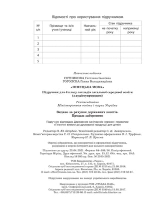 Відомості про користування підручником
№
з/п
Прізвище та ім’я
учня/учениці
Навчаль-
ний рік
Стан підручника
на початку
року
наприкінці
року
1
2
3
4
5
Навчальне видання
СОТНИКОВА Світлана Іванівна
ГОГОЛЄВА Ганна Володимирівна
«НІМЕЦЬКА МОВА»
Підручник для 4 класу закладів загальної середньої освіти
(з аудіосупроводом)
Рекомендовано
Міністерством освіти і науки України
Видано за рахунок державних коштів.
Продаж заборонено
Підручник відповідає Державним санітарним нормам і правилам
«Гігієнічні вимоги до друкованої продукції для дітей»
Редактор О. Ю. Щербак. Технічний редактор С. Я. Захарченко.
Комп’ютерна верстка С. О. Петрачкова. Художнє оформлення В. І. Труфена.
Коректор Н. В. Красна
Окремі зображення, що використані в оформленні підручника,
розміщені в мережі Інтернет для вільного використання
Підписано до друку 23.04.2021. Формат 84×108/16. Папір офсетний.
Гарнітура Міріад. Друк офсетний. Ум. друк. арк. 15,12. Обл.-вид. арк. 19,0.
Наклад 16 385 пр. Зам. № 2105-2021
ТОВ Видавництво «Ранок»,
вул. Кібальчича, 27, к. 135, м. Харків, 61071.
Свідоцтво суб’єкта видавничої справи ДК № 5215 від 22.09.2016.
Адреса редакції: вул. Космічна, 21а, м. Харків, 61165.
E-mail: ofﬁce@ranok.com.ua. Тел. (057) 719-48-65, тел./факс (057) 719-58-67.
Підручник надруковано на папері українського виробництва
Надруковано у друкарні ТОВ «ТРІАДА-ПАК»,
пров. Сімферопольський, 6, Харків, 61052.
Свідоцтво суб’єкта видавничої справи ДК № 5340 від 15.05.2017.
Тел. +38 (057) 712-20-00. Е-mail: sale@triada.kharkov.ua
 