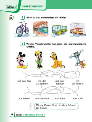 Stunde 5. Stadtverkehr
Stunde 5. Stadtverkehr
Stunde 5. Stadtverkehr
Stunde 5. Stadtverkehr
Lektion 1. Herkunft und Wohnort
3 Höre zu und nummeriere die Bilder.
1
4 Welche Verkehrsmittel benutzen die Märchenhelden?
Erzähle.
mit dem Bus
zur Schule
mit der
Straßenbahn
zum Bahnhof
mit dem
Fahrrad
zum Kino
mit
der U-Bahn
zum Café
Mickey Mouse fährt mit dem Fahrrad
zur Schule.
3
4
4
Lektion 1
Lektion 1
Lektion 1
Lektion 1
16
 