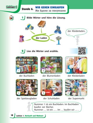 Lektion 1. Herkunft und Wohnort
WIR GEHEN EINKAUFEN
Ми йдемо за покупками
Stunde 6.
1 Bilde Wörter und höre die Lösung.
der Laden
der Kleiderladen,
…
2 Lies die Wörter und erzähle.
1
4
2
5
3
6
der Buchladen
der Spielzeugladen
der Blumenladen
der Schuhladen
der Kleiderladen
der Supermarkt
Nummer 1 ist ein Buchladen. Im Buchladen
kaufen wir Bücher.
Nummer … ist ein … . Im … kaufen wir … .
1
2
Lektion 1
Lektion 1
Lektion 1
Lektion 1
18
 