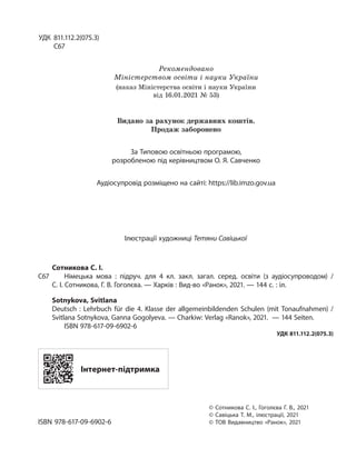 УДК 811.112.2(075.3)
С67
Рекомендовано
Міністерством освіти і науки України
(наказ Міністерства освіти і науки України
від 16.01.2021 № 53)
Видано за рахунок державних коштів.
Продаж заборонено
За Типовою освітньою програмою,
розробленою під керівництвом О. Я. Савченко
Аудіосупровід розміщено на сайті: https://lib.imzo.gov.ua
Ілюстрації художниці Тетяни Савіцької
Сотникова С. І.
С67 Німецька мова  : підруч. для 4 кл. закл.  загал. серед. освіти (з аудіосупроводом) /
С. І. Сотникова, Г. В. Гоголєва. — Харків : Вид-во «Ранок», 2021. — 144 с. : іл.
Sotnykova, Svitlana
Deutsch : Lehrbuch für die 4.  Klasse der allgemeinbildenden Schulen (mit Tonaufnahmen)  /
Svitlana Sotnykova, Ganna Gogolyeva. — Charkiw: Verlag «Ranok», 2021. — 144 Seiten.
ISBN 978-617-09-6902-6
УДК 811.112.2(075.3)
Інтернет-підтримка
© Сотникова С. І., Гоголєва Г. В., 2021
© Савіцька Т. М., ілюстрації, 2021
ISBN 978-617-09-6902-6 © ТОВ Видавництво «Ранок», 2021
 