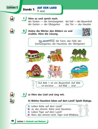 Lektion 1. Herkunft und Wohnort
AUF DEM LAND
У селі
Stunde 7.
1 Höre zu und sprich nach.
der Garten — der Gemüsegarten der Hof — der Bauernhof
der Garten — der Obstgarten das Tier — das Haustier
2 Ordne die Wörter den Bildern zu und
erzähle. Höre die Lösung.
der Bauernhof, die Farm, das Feld, der
Gemüsegarten, die Haustiere, der Obstgarten
1
4
2
5
3
6
Auf Bild 1 ist ein Bauernhof. Auf Bild
… ist ein/eine … . Auf Bild … sind … .
3 a) Höre das Lied und sing mit.
b) Welche Haustiere leben auf dem Land? Spielt Dialoge.
A: Leben Kühe auf dem Land?
B: Ja, das stimmt. Kühe sind Haustiere.
A: Leben Tiger auf dem Land?
B: Nein, das stimmt nicht. Tiger sind Wildtiere.
1
2
3
Lektion 1
Lektion 1
Lektion 1
Lektion 1
20
 