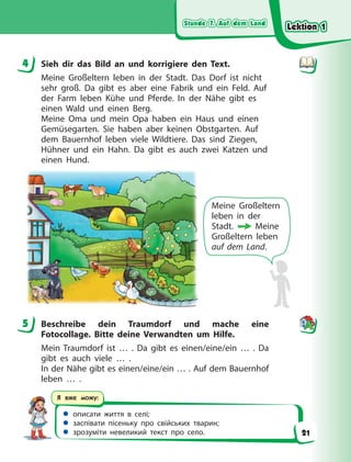 Stunde 7. Auf dem Land
Stunde 7. Auf dem Land
Stunde 7. Auf dem Land
Stunde 7. Auf dem Land
 описати життя в селі;
 заспівати пісеньку про свійських тварин;
 зрозуміти невеликий текст про село.
Я вже можу:
4 Sieh dir das Bild an und korrigiere den Text.
Meine Großeltern leben in der Stadt. Das Dorf ist nicht
sehr groß. Da gibt es aber eine Fabrik und ein Feld. Auf
der Farm leben Kühe und Pferde. In der Nähe gibt es
einen Wald und einen Berg.
Meine Oma und mein Opa haben ein Haus und einen
Gemüsegarten. Sie haben aber keinen Obstgarten. Auf
dem Bauernhof leben viele Wildtiere. Das sind Ziegen,
Hühner und ein Hahn. Da gibt es auch zwei Katzen und
einen Hund.
Meine Großeltern
leben in der
Stadt.  Meine
Großeltern leben
auf dem Land.
5 Beschreibe dein Traumdorf und mache eine
Fotocollage. Bitte deine Verwandten um Hilfe.
Mein Traumdorf ist … . Da gibt es einen/eine/ein … . Da
gibt es auch viele … .
In der Nähe gibt es einen/eine/ein … . Auf dem Bauernhof
leben … .
4
5
Lektion 1
Lektion 1
Lektion 1
Lektion 1
21
 