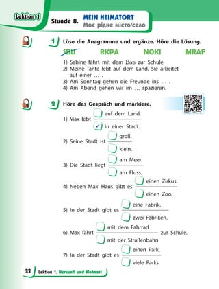 Lektion 1. Herkunft und Wohnort
MEIN HEIMATORT
Моє рідне місто/село
Stunde 8.
1 Löse die Anagramme und ergänze. Höre die Lösung.
SBU RKPA NOKI MRAF
1) Sabine fährt mit dem Bus zur Schule.
2) Meine Tante lebt auf dem Land. Sie arbeitet
auf einer …  .
3) Am Sonntag gehen die Freunde ins … .
4) Am Abend gehen wir im … spazieren.
2 Höre das Gespräch und markiere.
1) Max lebt
auf dem Land.
 in einer Stadt.
2) Seine Stadt ist
groß.
klein.
3) Die Stadt liegt
am Meer.
am Fluss.
4) Neben Max’ Haus gibt es
einen Zirkus.
einen Zoo.
5) In der Stadt gibt es
eine Fabrik.
zwei Fabriken.
6) Max fährt
mit dem Fahrrad
mit der Straßenbahn
zur Schule.
7) In der Stadt gibt es
einen Park.
viele Parks.
1
2
Lektion 1
Lektion 1
Lektion 1
Lektion 1
22
 