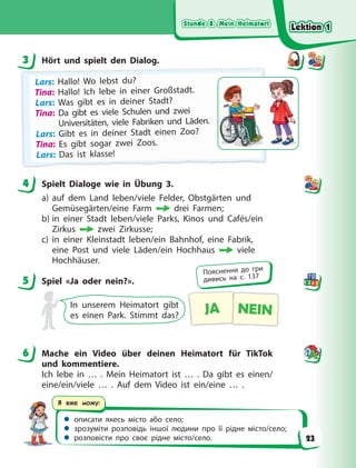 Stunde 8. Mein Heimatort
Stunde 8. Mein Heimatort
Stunde 8. Mein Heimatort
Stunde 8. Mein Heimatort
 описати якесь місто або село;
 зрозуміти розповідь іншої людини про її рідне місто/село;
 розповісти про своє рідне місто/село.
Я вже можу:
3 Hört und spielt den Dialog.
Lars: H
Hal
ll
lo! W
Wo l
leb
bst d
du?
?
Tina: Hallo! Ich lebe in einer Großstadt.
Lars: Was gibt es in deiner Stadt?
Tina: Da gibt es viele Schulen und zwei
Universitäten, viele Fabriken und Läden.
Lars: Gibt es in deiner Stadt einen Zoo?
Tina: Es gibt sogar zwei Zoos.
Lars: Das ist klasse!
4 Spielt Dialoge wie in Übung 3.
a) auf dem Land leben/viele Felder, Obstgärten und
Gemüsegärten/eine Farm drei Farmen;
b) in einer Stadt leben/viele Parks, Kinos und Cafés/ein
Zirkus zwei Zirkusse;
c) in einer Kleinstadt leben/ein Bahnhof, eine Fabrik,
eine Post und viele Läden/ein Hochhaus viele
Hochhäuser.
5 Spiel «Ja oder nein?».
In unserem Heimatort gibt
es einen Park. Stimmt das? JA NEIN
6 Mache ein Video über deinen Heimatort für TikTok
und kommentiere.
Ich lebe in … . Mein Heimatort ist … . Da gibt es einen/
eine/ein/viele … . Auf dem Video ist ein/eine … .
3
4
5
Пояснення до гри
дивись на с. 137
6
Lektion 1
Lektion 1
Lektion 1
Lektion 1
23
 