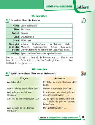 Stunden 9—11. Wiederholung
Stunden 9—11. Wiederholung
Stunden 9—11. Wiederholung
Stunden 9—11. Wiederholung
Lektion 1. Походження й місце проживання
Wir schreiben
3 Schreibe über die Person.
Name Leon Schneider
Alter 10 Jahre
Erdteil Europa
Land Deutschland
Stadt München
Was gibt
es in der
Stadt?
schöne Straßen/viele Hochhäuser, Läden,
Museen, Supermärkte, Kinos, Cafés/eine
Universität/eine U-Bahn/einen Zoo/viele Parks
Hobbys Sport treiben/Computer spielen/tanzen
Das ist … . Er ist … Jahre alt. Er kommt aus … . Das ist ein
Land in … . Er lebt in … . In der Stadt gibt es … . … hat
Hobbys. Er … gern … .
Wir sprechen
4 Spielt Interviews über euren Heimatort.
Fragen Antworten
Wo lebst du? Ich lebe in einer Stadt/auf dem
Land.
Wie ist deine Stadt/dein Dorf? Meine Stadt/Mein Dorf ist … .
Was gibt es in deinem
Heimatort?
In meinem Heimatort gibt es
einen/eine/ein/viele … .
Gibt es da einen/eine/ein …? Ja, da gibt es einen/eine/ein
…  .• Nein, da gibt es keinen/
keine/kein … .
Was gefällt dir in deinem
Heimatort?
Mir gefällt/gefallen … .
3
4
Lektion 1
Lektion 1
Lektion 1
Lektion 1
25
 