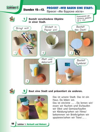 Lektion 1. Herkunft und Wohnort
PROJEKT «WIR BAUEN EINE STADT»
Проєкт «Ми будуємо місто»
Stunden 12—13.
1 Bastelt verschiedene Objekte
in einer Stadt.
Bringt mit!
1
Wickelt in
Papier ein!
2
Bastelt
das Dach!
3
Malt und
dekoriert!
4
Bastelt
Symbole!
5
2 Baut eine Stadt und präsentiert sie anderen.
Das ist unsere Stadt. Das ist ein
Haus. Da  leben wir.
Das ist ein/eine … . Da lernen wir/
essen wir Kuchen und Eis/kaufen
wir Obst und Gemüse/kaufen
wir Kleidung/sehen wir Filme/
bekommen wir Briefe/gehen wir
spazieren/sehen wir Tiere/… .
1
Пояснення до
проєкту дивись
на с. 137
2
Lektion 1
Lektion 1
Lektion 1
Lektion 1
28
 