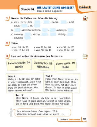 Lektion 2. Помешкання
WIE LAUTET DEINE ADRESSE?
Яка в тебе адреса?
Stunde 14.
1 Nenne die Zahlen und höre die Lösung.
a) eins, zwei, drei, , , sechs, , acht,
neun, , elf,
b) , vierzehn, fünfzehn, , , achtzehn,
c) zwanzig, , vierzig, , , siebzig, ,
neunzig,
2 Zähle.
• von 20 bis 30 • von 70 bis 80 • von 90 bis 100
• von 10 bis 20 • von 50 bis 40 • von 70 bis 60
3 Lies und ordne die Adressen den Texten zu.
Bahnhofsstraße 54
Berlin
Goetheplatz 23
München
Blumengasse 12
Kehl
T
T
T
Text 1
Hallo, ich heiße Jan. Ich lebe
i
in einer Großstadt. Mein Haus
i
ist groß. Es liegt an einem
Platz im Stadtzentrum. Wie
l
l
l
la
a
au
u
ut
t
te
e
et
t
t m
m
me
e
ei
in
n
ne
e
e A
Ad
d
dr
re
e
es
s
ss
s
se
e
e?
?
?
T
T
T
Text 2
Hallo, mein Name ist Anna. Ich
lebe in einer Kleinstadt. Mein
Haus ist klein, hat aber einen
G
Garten. Es liegt in einer Gasse.
W
W
W
W
W
Wi
ie
e
e l
la
a
au
u
ut
te
e
et
t
t m
m
me
e
ei
in
n
ne
e
e A
A
Ad
d
dr
r
re
e
es
s
ss
s
se
e
e?
?
T
T
T
Text 3
M
Mein Name ist Laura. Ich lebe in der Hauptstadt.
M
Mein Haus ist groß, aber alt. Es liegt in einer Straße.
S
S
S
Si
ie
e i
is
st
t l
la
an
ng
g
g
g
g
g
g
g
g
g
g u
un
nd
d b
br
re
ei
it
t.
. W
Wi
ie
e l
la
au
ut
te
et
t m
me
ei
in
ne
e A
Ad
dr
re
es
ss
se
e?
?
Jans Adresse lautet Goetheplatz 23 in
München. Annas/Lauras Adresse lautet … .
1
2
3
Lektion 2
Lektion 2
Lektion 2
Lektion 2
29
 