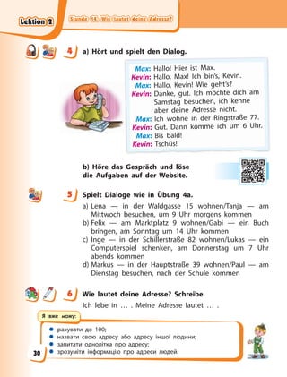 Stunde 14. Wie lautet deine Adresse?
Stunde 14. Wie lautet deine Adresse?
Stunde 14. Wie lautet deine Adresse?
Stunde 14. Wie lautet deine Adresse?
 рахувати до 100;
 назвати свою адресу або адресу іншої людини;
 запитати однолітка про адресу;
 зрозуміти інформацію про адреси людей.
Я вже можу:
4 a) Hört und spielt den Dialog.
Max: Hal
ll
lo!
! Hi
ier ist M
Max.
K
Kevin: Hallo, Max! Ich bin’s, Kevin.
Max: Hallo, Kevin! Wie geht’s?
K
Kevin: Danke, gut. Ich möchte dich am
Samstag besuchen, ich kenne
aber deine Adresse nicht.
Max: Ich wohne in der Ringstraße 77.
K
Kevin: Gut. Dann komme ich um 6 Uhr.
Max: Bis bald!
K
K
K
K
Ke
ev
vi
in
n:
: T
Ts
sc
ch
hü
üs
s!
!
b) Höre das Gespräch und löse
die  Aufgaben auf der Website.
5 Spielt Dialoge wie in Übung 4a.
a) Lena — in der Waldgasse 15 wohnen/Tanja — am
Mittwoch besuchen, um 9 Uhr morgens kommen
b) Felix — am Marktplatz 9 wohnen/Gabi — ein Buch
bringen, am Sonntag um 14 Uhr kommen
c) Inge — in der Schillerstraße 82 wohnen/Lukas — ein
Computerspiel schenken, am Donnerstag um 7 Uhr
abends kommen
d) Markus — in der Hauptstraße 39 wohnen/Paul — am
Dienstag besuchen, nach der Schule kommen
6 Wie lautet deine Adresse? Schreibe.
Ich lebe in … . Meine Adresse lautet … .
4
4
5
6
Lektion 2
Lektion 2
Lektion 2
Lektion 2
30
 