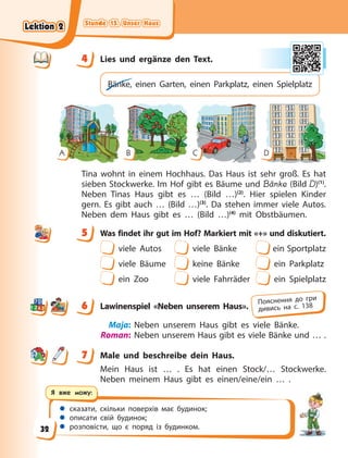 Stunde 15. Unser Haus
Stunde 15. Unser Haus
Stunde 15. Unser Haus
Stunde 15. Unser Haus
 сказати, скільки поверхів має будинок;
 описати свій будинок;
 розповісти, що є поряд із будинком.
Я вже можу:
4 Lies und ergänze den Text.
Bänke, einen Garten, einen Parkplatz, einen Spielplatz
A B C D
Tina wohnt in einem Hochhaus. Das Haus ist sehr groß. Es hat
sieben Stockwerke. Im Hof gibt es Bäume und Bänke (Bild D)(1)
.
Neben Tinas Haus gibt es … (Bild …)(2)
. Hier spielen Kinder
gern. Es gibt auch … (Bild …)(3)
. Da stehen immer viele Autos.
Neben dem Haus gibt es … (Bild …)(4)
mit Obstbäumen.
5 Was findet ihr gut im Hof? Markiert mit «+» und diskutiert.
viele Autos viele Bänke ein Sportplatz
viele Bäume keine Bänke ein Parkplatz
ein Zoo viele Fahrräder ein Spielplatz
6 Lawinenspiel «Neben unserem Haus».
Maja: Neben unserem Haus gibt es viele Bänke.
Roman: Neben unserem Haus gibt es viele Bänke und … .
7 Male und beschreibe dein Haus.
Mein Haus ist … . Es hat einen Stock/… Stockwerke.
Neben meinem Haus gibt es einen/eine/ein … .
4
4
5
6 Пояснення до гри
дивись на с. 138
7
Lektion 2
Lektion 2
Lektion 2
Lektion 2
32
 