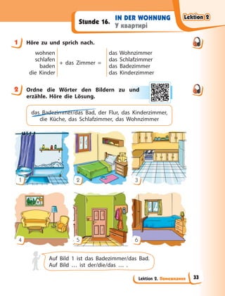 Lektion 2. Помешкання
IN DER WOHNUNG
У квартирі
Stunde 16.
1 Höre zu und sprich nach.
wohnen
schlafen
baden
die Kinder
+ das Zimmer =
das Wohnzimmer
das Schlafzimmer
das Badezimmer
das Kinderzimmer
2 Ordne die Wörter den Bildern zu und
erzähle. Höre die Lösung.
das Badezimmer/das Bad, der Flur, das Kinderzimmer,
die Küche, das Schlafzimmer, das Wohnzimmer
1
4
2
5
3
6
Auf Bild 1 ist das Badezimmer/das Bad.
Auf Bild … ist der/die/das … .
1
2 und
d
Lektion 2
Lektion 2
Lektion 2
Lektion 2
33
 
