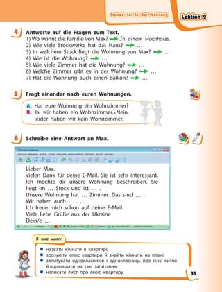 Stunde 16. In der Wohnung
Stunde 16. In der Wohnung
Stunde 16. In der Wohnung
Stunde 16. In der Wohnung
 назвати кімнати в квартирі;
 зрозуміти опис квартири й знайти кімнати на плані;
 запитувати однокласників і однокласниць про їхнє житло
й відповідати на такі запитання;
 написати лист про свою квартиру.
Я вже можу:
4 Antworte auf die Fragen zum Text.
1) Wo wohnt die Familie von Max? In einem Hochhaus.
2) Wie viele Stockwerke hat das Haus? …
3) In welchem Stock liegt die Wohnung von Max? …
4) Wie ist die Wohnung? …
5) Wie viele Zimmer hat die Wohnung? …
6) Welche Zimmer gibt es in der Wohnung? …
7) Hat die Wohnung auch einen Balkon? …
5 Fragt einander nach euren Wohnungen.
A: Hat eure Wohnung ein Wohnzimmer?
B: Ja, wir haben ein Wohnzimmer.• Nein,
leider haben wir kein Wohnzimmer.
6 Schreibe eine Antwort an Max.
Lieber Max,
vielen Dank für deine E-Mail. Sie ist sehr interessant.
Ich möchte dir unsere Wohnung beschreiben. Sie
liegt im … Stock und ist … .
Unsere Wohnung hat … Zimmer. Das sind … .
Wir haben auch … . …
Ich freue mich schon auf deine E-Mail.
Viele liebe Grüße aus der Ukraine
Dein/e …
4
5
6
Lektion 2
Lektion 2
Lektion 2
Lektion 2
35
 