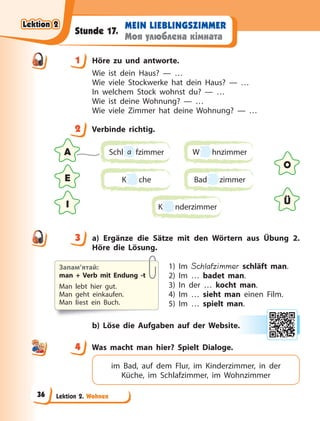 Lektion 2. Wohnen
MEIN LIEBLINGSZIMMER
Моя улюблена кімната
Stunde 17.
1 Höre zu und antworte.
Wie ist dein Haus? — …
Wie viele Stockwerke hat dein Haus? — …
In welchem Stock wohnst du? — …
Wie ist deine Wohnung? — …
Wie viele Zimmer hat deine Wohnung? — …
2 Verbinde richtig.
A
O
E
Ü
I
Schl a fzimmer
K
K che
W hnzimmer
Bad zimmer
K
K nderzimmer
3 a) Ergänze die Sätze mit den Wörtern aus Übung 2.
Höre die Lösung.
1) Im Schlafzimmer schläft man.
2) Im … badet man.
3) In der … kocht man.
4) Im … sieht man einen Film.
5) Im … spielt man.
b) Löse die Aufgaben auf der Website.
4 Was macht man hier? Spielt Dialoge.
im Bad, auf dem Flur, im Kinderzimmer, in der
Küche, im Schlafzimmer, im Wohnzimmer
1
2
3
Запам’ятай:
man + Verb mit Endung -t
Man lebt hier gut.
Man geht einkaufen.
Man liest ein Buch.
e.
4
4
Lektion 2
Lektion 2
Lektion 2
Lektion 2
36
 