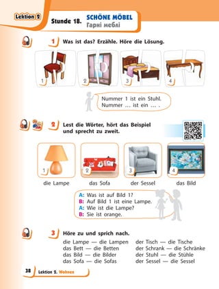 Lektion 2. Wohnen
SCHÖNE MÖBEL
Гарні меблі
Stunde 18.
1 Was ist das? Erzähle. Höre die Lösung.
1 2 3 4
Nummer 1 ist ein Stuhl.
Nummer … ist ein … .
2 Lest die Wörter, hört das Beispiel
und sprecht zu zweit.
die Lampe das Sofa der Sessel das Bild
1 2 3 4
A: Was ist auf Bild 1?
B: Auf Bild 1 ist eine Lampe.
A: Wie ist die Lampe?
B: Sie ist orange.
3 Höre zu und sprich nach.
die Lampe — die Lampen der Tisch — die Tische
das Bett — die Betten der Schrank — die Schränke
das Bild — die Bilder der Stuhl — die Stühle
das Sofa — die Sofas der Sessel — die Sessel
1
2
3
Lektion 2
Lektion 2
Lektion 2
Lektion 2
38
 